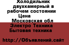 Холодильник двухкамерный в рабочем состоянии › Цена ­ 1 800 - Московская обл. Электро-Техника » Бытовая техника   